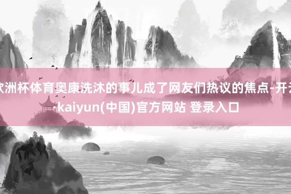 欧洲杯体育奥康洗沐的事儿成了网友们热议的焦点-开云·kaiyun(中国)官方网站 登录入口