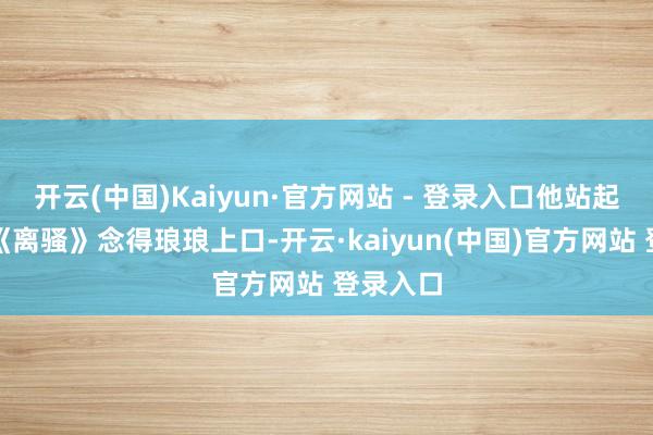 开云(中国)Kaiyun·官方网站 - 登录入口他站起来就把《离骚》念得琅琅上口-开云·kaiyun(中国)官方网站 登录入口