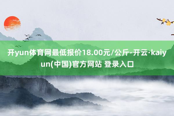 开yun体育网最低报价18.00元/公斤-开云·kaiyun(中国)官方网站 登录入口