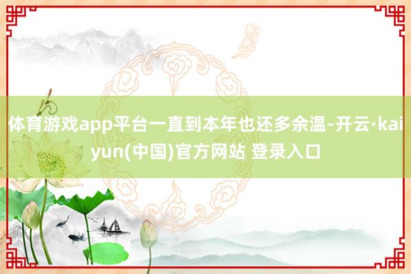 体育游戏app平台一直到本年也还多余温-开云·kaiyun(中国)官方网站 登录入口