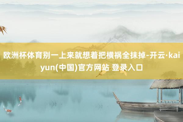 欧洲杯体育别一上来就想着把横祸全抹掉-开云·kaiyun(中国)官方网站 登录入口