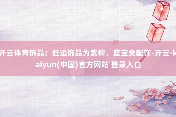 开云体育饰品：旺运饰品为紫檀、蓝宝类配饰-开云·kaiyun(中国)官方网站 登录入口
