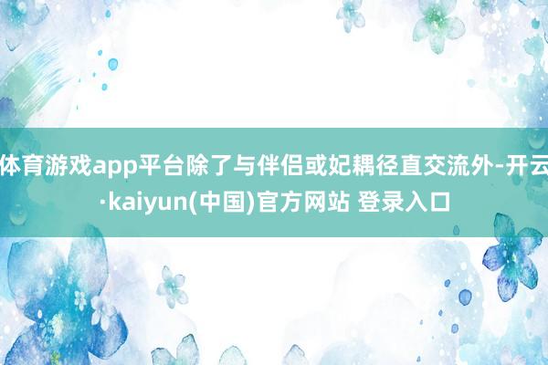 体育游戏app平台除了与伴侣或妃耦径直交流外-开云·kaiyun(中国)官方网站 登录入口