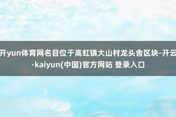 开yun体育网名目位于高虹镇大山村龙头舍区块-开云·kaiyun(中国)官方网站 登录入口