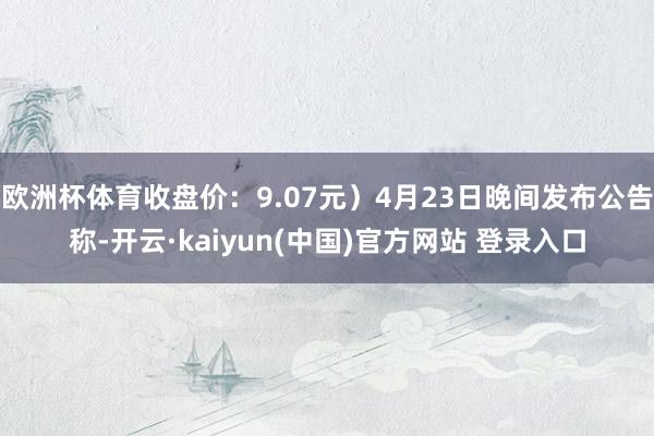 欧洲杯体育收盘价：9.07元）4月23日晚间发布公告称-开云·kaiyun(中国)官方网站 登录入口