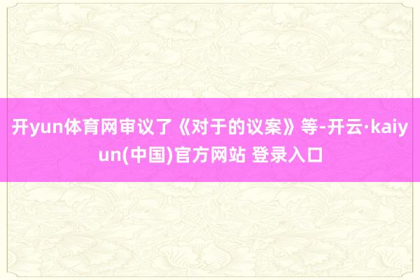 开yun体育网审议了《对于的议案》等-开云·kaiyun(中国)官方网站 登录入口