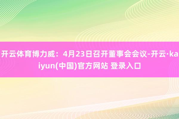 开云体育博力威：4月23日召开董事会会议-开云·kaiyun(中国)官方网站 登录入口