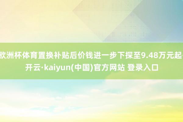 欧洲杯体育置换补贴后价钱进一步下探至9.48万元起-开云·kaiyun(中国)官方网站 登录入口