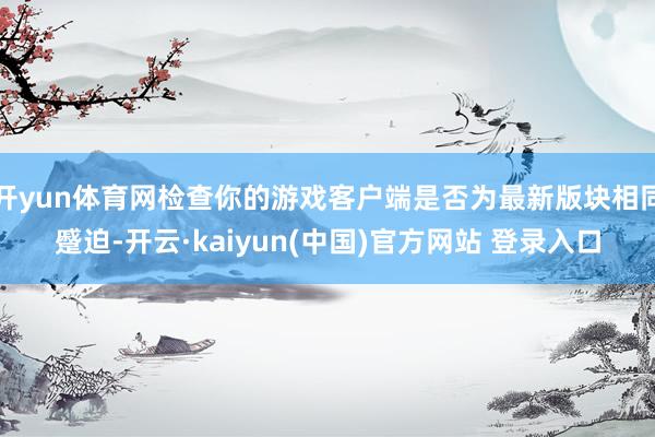 开yun体育网检查你的游戏客户端是否为最新版块相同蹙迫-开云·kaiyun(中国)官方网站 登录入口