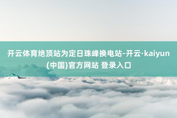 开云体育绝顶站为定日珠峰换电站-开云·kaiyun(中国)官方网站 登录入口