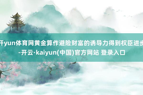 开yun体育网黄金算作避险财富的诱导力得到权臣进步-开云·kaiyun(中国)官方网站 登录入口