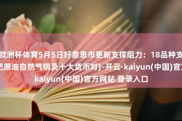 欧洲杯体育5月5日好意思市更新支撑阻力：18品种支撑阻力(金银铂钯原油自然气铜及十大货币对)-开云·kaiyun(中国)官方网站 登录入口