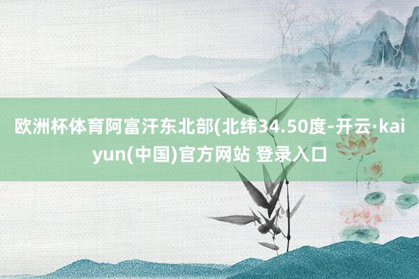 欧洲杯体育阿富汗东北部(北纬34.50度-开云·kaiyun(中国)官方网站 登录入口