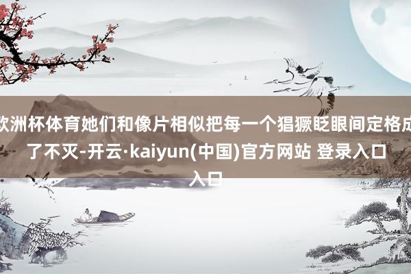 欧洲杯体育她们和像片相似把每一个猖獗眨眼间定格成了不灭-开云·kaiyun(中国)官方网站 登录入口