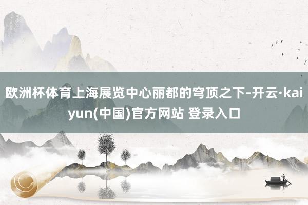 欧洲杯体育上海展览中心丽都的穹顶之下-开云·kaiyun(中国)官方网站 登录入口