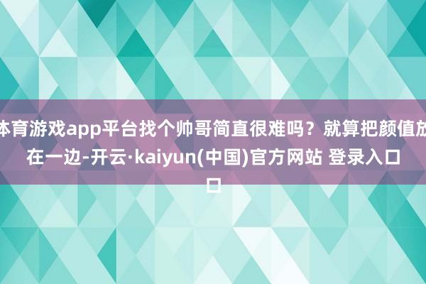 体育游戏app平台找个帅哥简直很难吗？就算把颜值放在一边-开云·kaiyun(中国)官方网站 登录入口