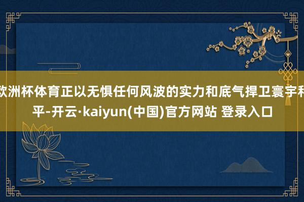 欧洲杯体育正以无惧任何风波的实力和底气捍卫寰宇和平-开云·kaiyun(中国)官方网站 登录入口