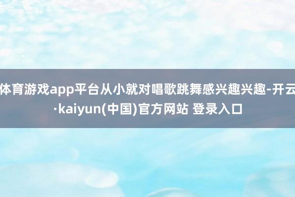 体育游戏app平台从小就对唱歌跳舞感兴趣兴趣-开云·kaiyun(中国)官方网站 登录入口