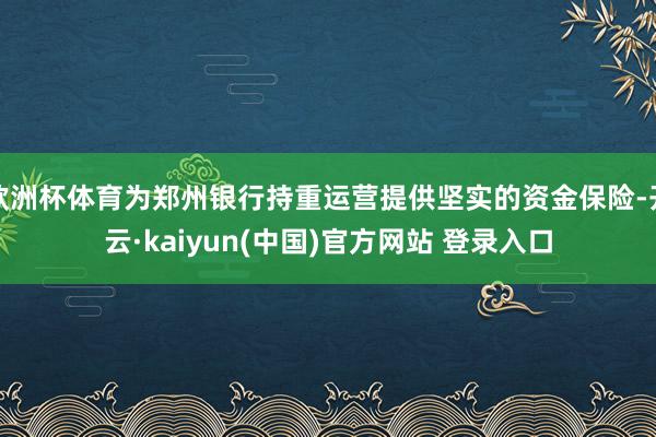 欧洲杯体育为郑州银行持重运营提供坚实的资金保险-开云·kaiyun(中国)官方网站 登录入口