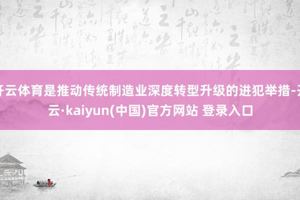 开云体育是推动传统制造业深度转型升级的进犯举措-开云·kaiyun(中国)官方网站 登录入口
