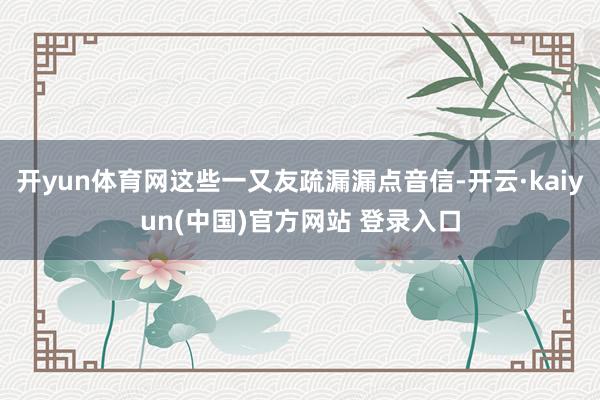 开yun体育网这些一又友疏漏漏点音信-开云·kaiyun(中国)官方网站 登录入口