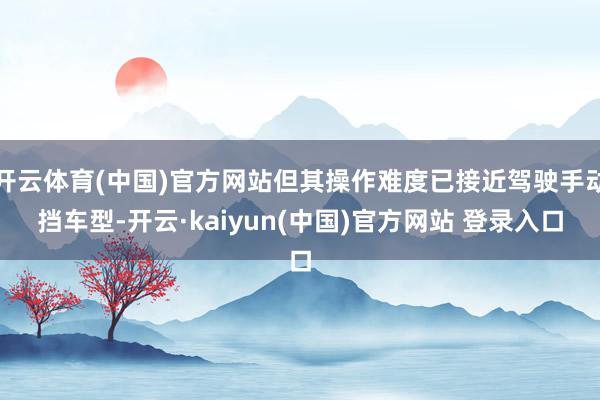 开云体育(中国)官方网站但其操作难度已接近驾驶手动挡车型-开云·kaiyun(中国)官方网站 登录入口