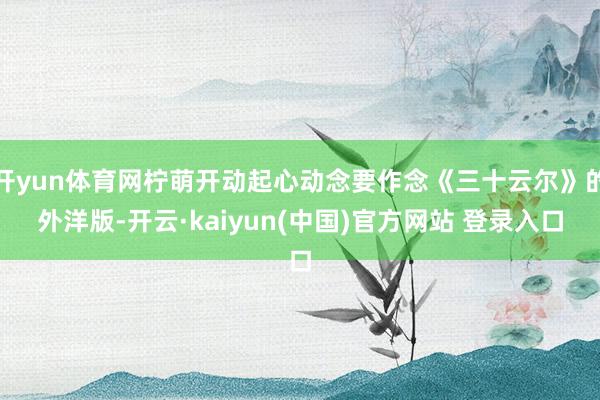 开yun体育网柠萌开动起心动念要作念《三十云尔》的外洋版-开云·kaiyun(中国)官方网站 登录入口