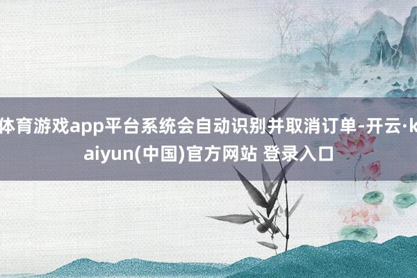 体育游戏app平台系统会自动识别并取消订单-开云·kaiyun(中国)官方网站 登录入口