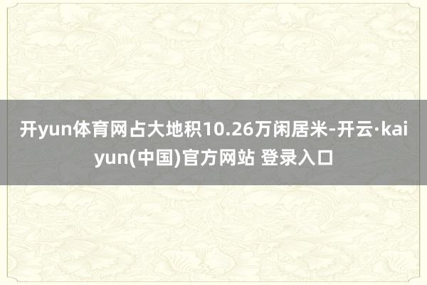 开yun体育网占大地积10.26万闲居米-开云·kaiyun(中国)官方网站 登录入口