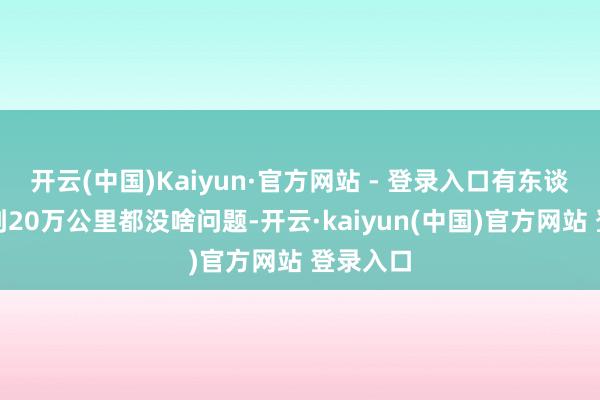 开云(中国)Kaiyun·官方网站 - 登录入口有东谈主说开到20万公里都没啥问题-开云·kaiyun(中国)官方网站 登录入口