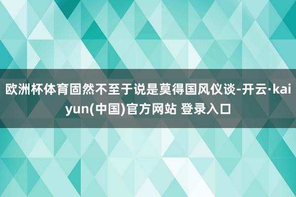 欧洲杯体育固然不至于说是莫得国风仪谈-开云·kaiyun(中国)官方网站 登录入口