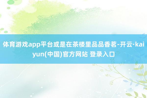 体育游戏app平台或是在茶楼里品品香茗-开云·kaiyun(中国)官方网站 登录入口
