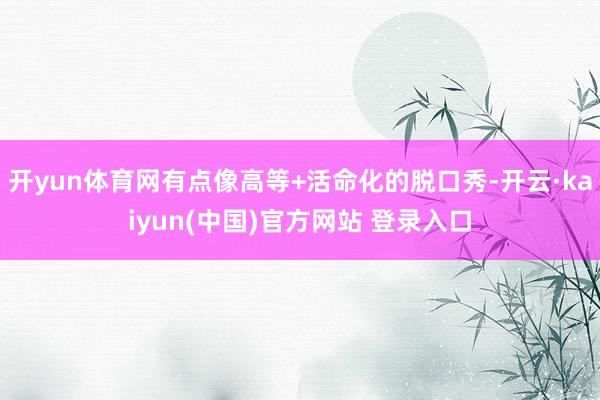 开yun体育网有点像高等+活命化的脱口秀-开云·kaiyun(中国)官方网站 登录入口