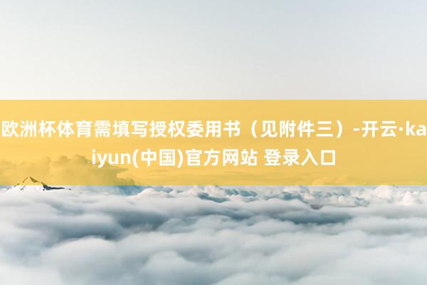 欧洲杯体育需填写授权委用书(见附件三)-开云·kaiyun(中国)官方网站 登录入口