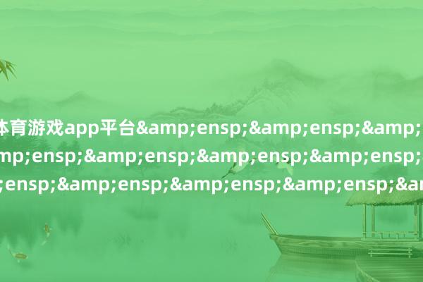 体育游戏app平台&ensp;&ensp;&ensp;&ensp;&ensp;&ensp;&ensp;&ensp;&ensp;&ensp;&ensp;&ensp;&ensp;&ensp;&ensp;&ensp;&ensp;&ensp;&ensp;&ensp;&ensp;&ensp;&ensp;&ensp;&ensp;&ensp;&ensp;&ensp;&ensp;&ensp;&ensp;&ensp