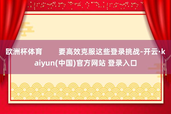 欧洲杯体育        要高效克服这些登录挑战-开云·kaiyun(中国)官方网站 登录入口
