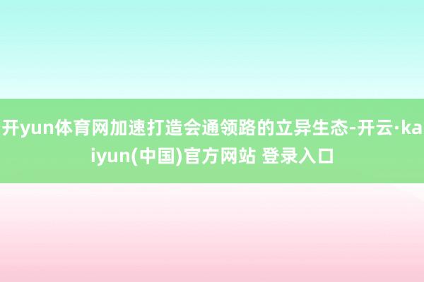 开yun体育网加速打造会通领路的立异生态-开云·kaiyun(中国)官方网站 登录入口