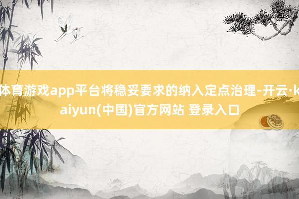 体育游戏app平台将稳妥要求的纳入定点治理-开云·kaiyun(中国)官方网站 登录入口