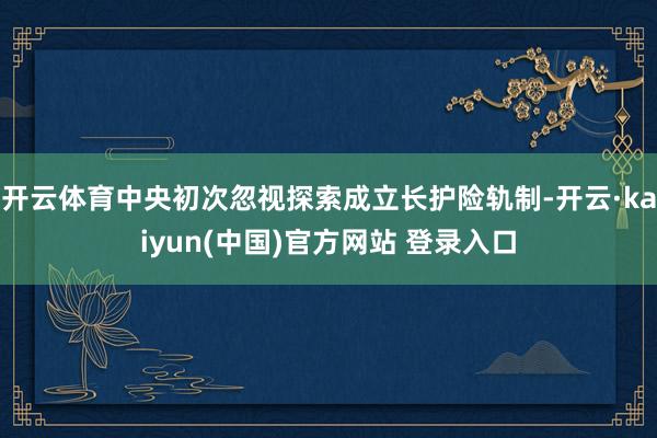 开云体育中央初次忽视探索成立长护险轨制-开云·kaiyun(中国)官方网站 登录入口