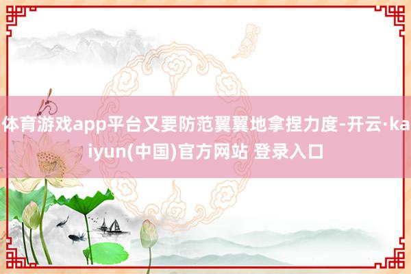 体育游戏app平台又要防范翼翼地拿捏力度-开云·kaiyun(中国)官方网站 登录入口