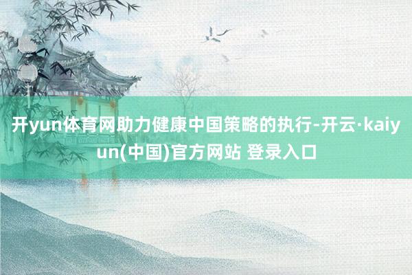 开yun体育网助力健康中国策略的执行-开云·kaiyun(中国)官方网站 登录入口