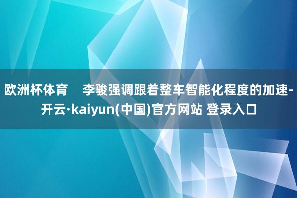 欧洲杯体育    李骏强调跟着整车智能化程度的加速-开云·kaiyun(中国)官方网站 登录入口