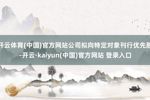 开云体育(中国)官方网站公司拟向特定对象刊行优先股-开云·kaiyun(中国)官方网站 登录入口