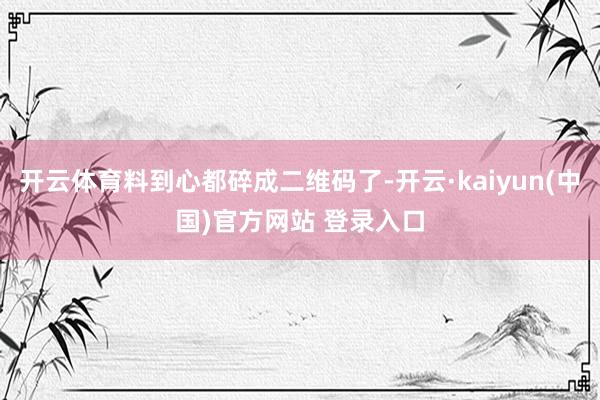 开云体育料到心都碎成二维码了-开云·kaiyun(中国)官方网站 登录入口