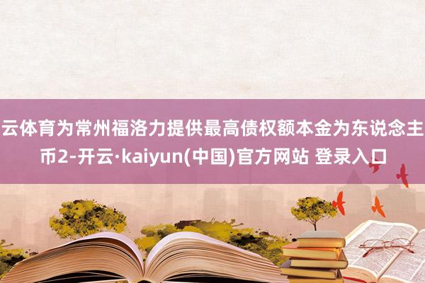 开云体育为常州福洛力提供最高债权额本金为东说念主民币2-开云·kaiyun(中国)官方网站 登录入口