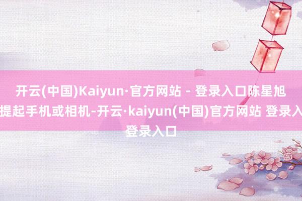 开云(中国)Kaiyun·官方网站 - 登录入口陈星旭便提起手机或相机-开云·kaiyun(中国)官方网站 登录入口