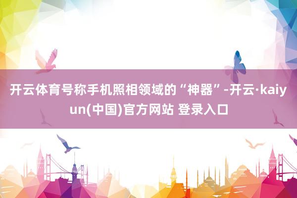 开云体育号称手机照相领域的“神器”-开云·kaiyun(中国)官方网站 登录入口
