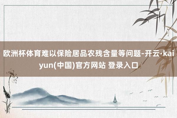 欧洲杯体育难以保险居品农残含量等问题-开云·kaiyun(中国)官方网站 登录入口