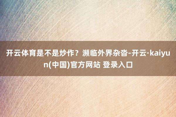开云体育是不是炒作？濒临外界杂沓-开云·kaiyun(中国)官方网站 登录入口