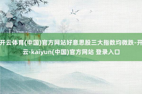 开云体育(中国)官方网站好意思股三大指数均微跌-开云·kaiyun(中国)官方网站 登录入口